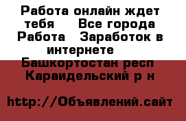 Работа онлайн ждет тебя!  - Все города Работа » Заработок в интернете   . Башкортостан респ.,Караидельский р-н